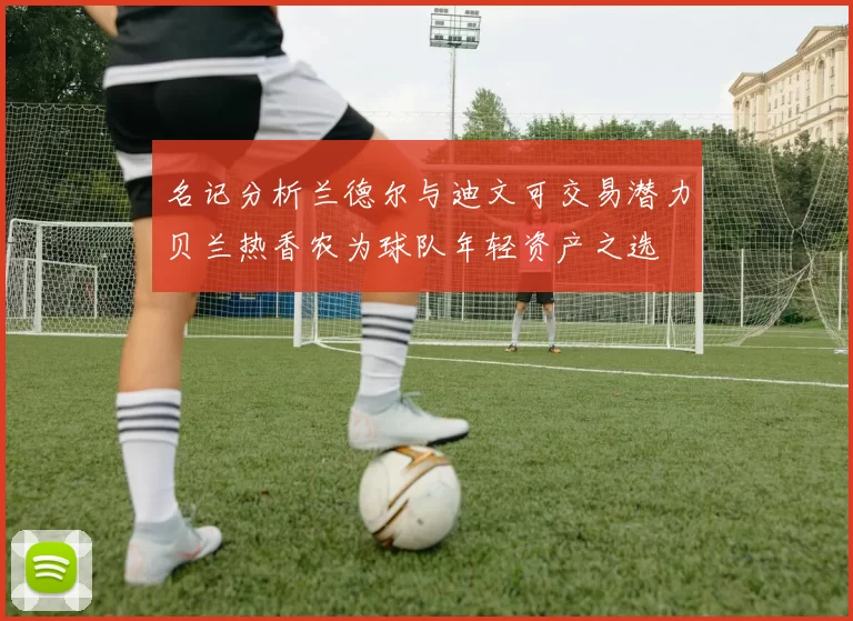 名记分析兰德尔与迪文可交易潜力贝兰热香农为球队年轻资产之选