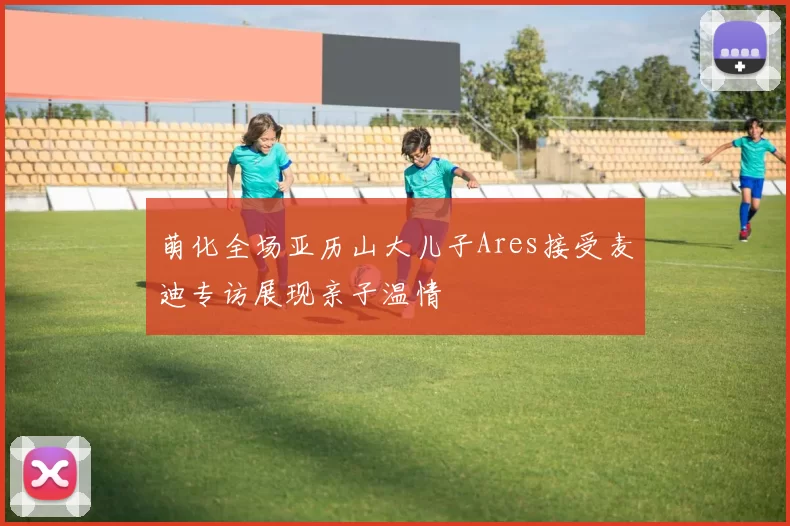 萌化全场亚历山大儿子Ares接受麦迪专访展现亲子温情