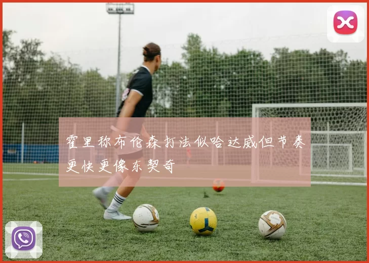 霍里称布伦森打法似哈达威但节奏更快更像东契奇