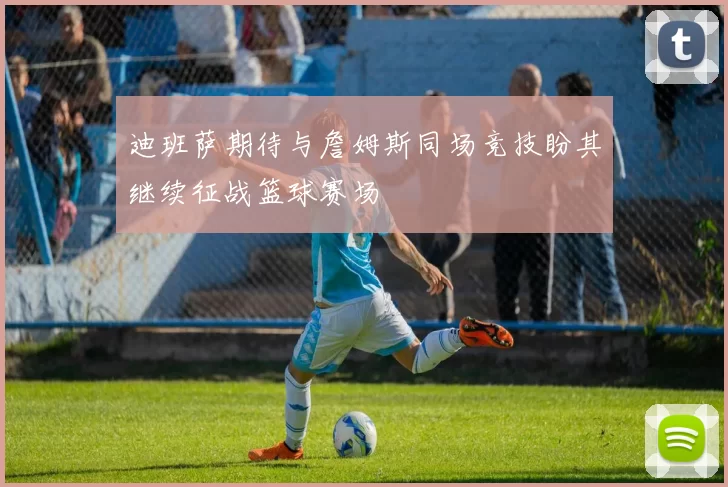 迪班萨期待与詹姆斯同场竞技盼其继续征战篮球赛场