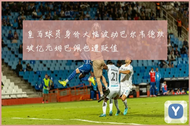 皇马球员身价大幅波动巴尔韦德跌破亿元姆巴佩也遭贬值