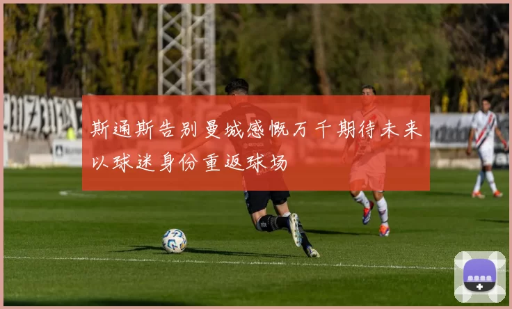 斯通斯告别曼城感慨万千期待未来以球迷身份重返球场