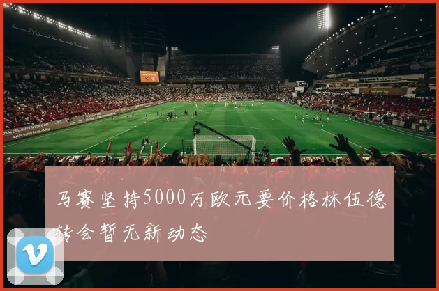 马赛坚持5000万欧元要价格林伍德转会暂无新动态
