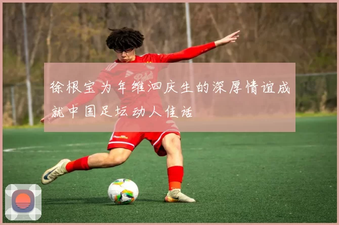 徐根宝为年维泗庆生的深厚情谊成就中国足坛动人佳话