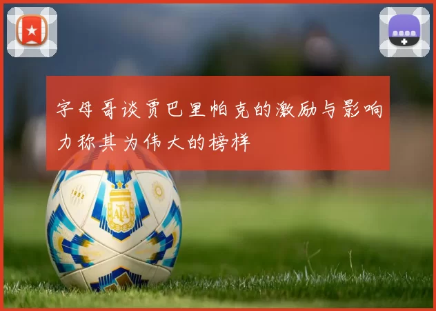 字母哥谈贾巴里帕克的激励与影响力称其为伟大的榜样