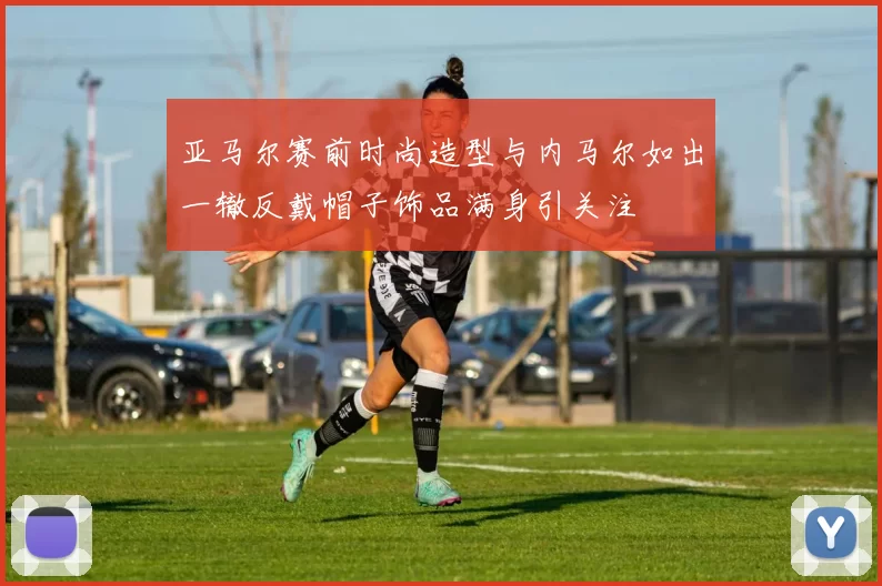 亚马尔赛前时尚造型与内马尔如出一辙反戴帽子饰品满身引关注