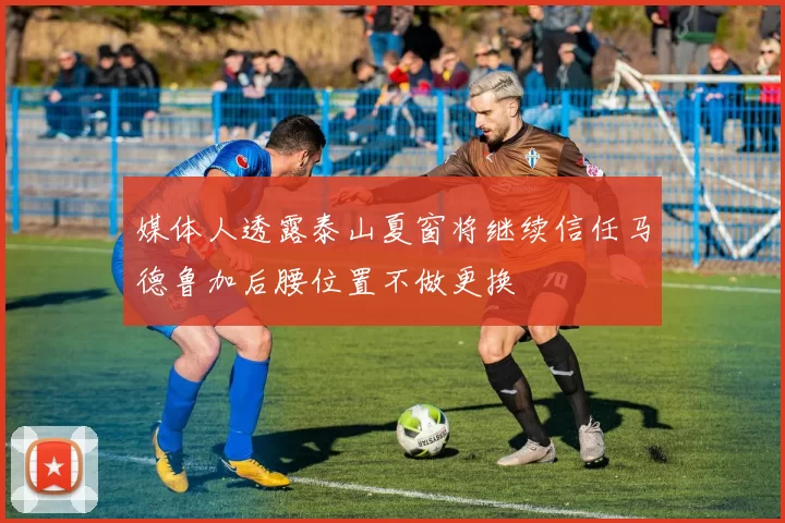 媒体人透露泰山夏窗将继续信任马德鲁加后腰位置不做更换