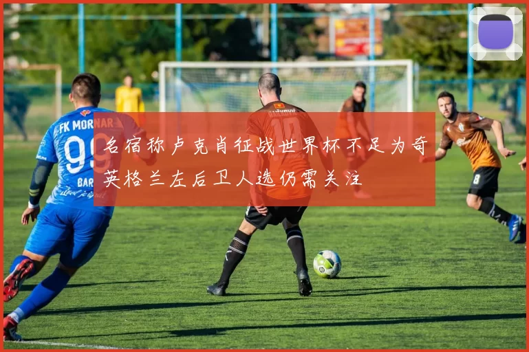 名宿称卢克肖征战世界杯不足为奇英格兰左后卫人选仍需关注