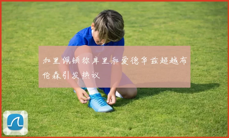 加里佩顿称库里和爱德华兹超越布伦森引发热议
