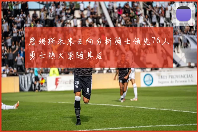 詹姆斯未来去向分析骑士领先76人勇士热火紧随其后